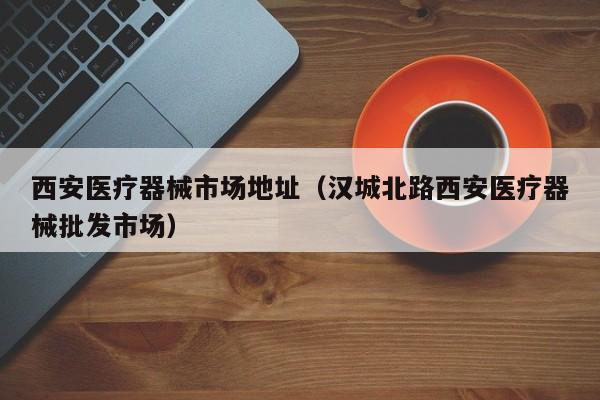 西安医疗器械市场地址（汉城北路西安医疗器械批发市场）